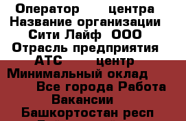 Оператор Call-центра › Название организации ­ Сити Лайф, ООО › Отрасль предприятия ­ АТС, call-центр › Минимальный оклад ­ 24 000 - Все города Работа » Вакансии   . Башкортостан респ.,Баймакский р-н